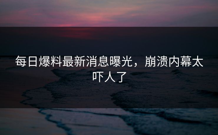 每日爆料最新消息曝光，崩溃内幕太吓人了