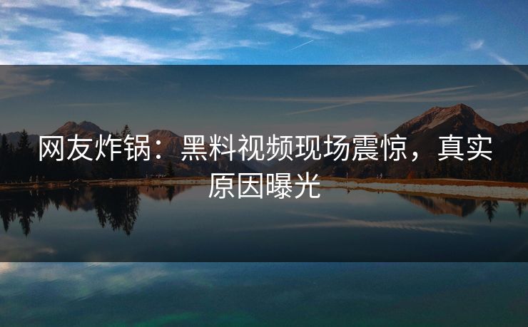 网友炸锅：黑料视频现场震惊，真实原因曝光