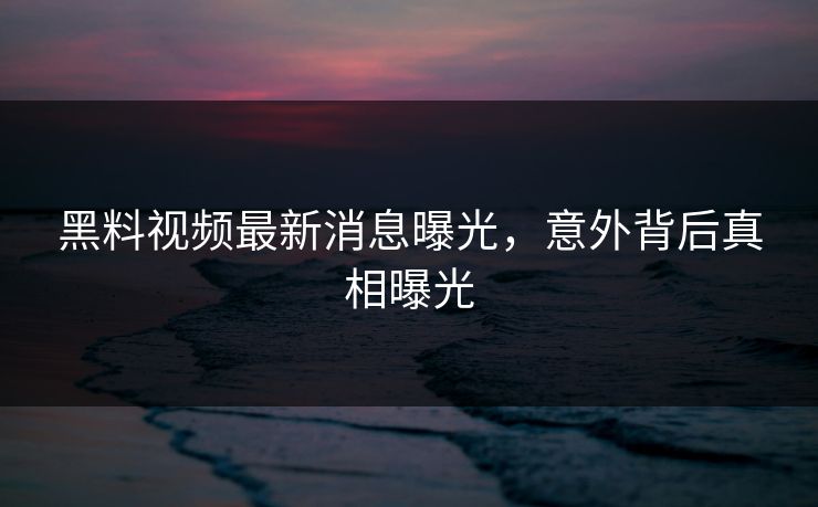 黑料视频最新消息曝光，意外背后真相曝光