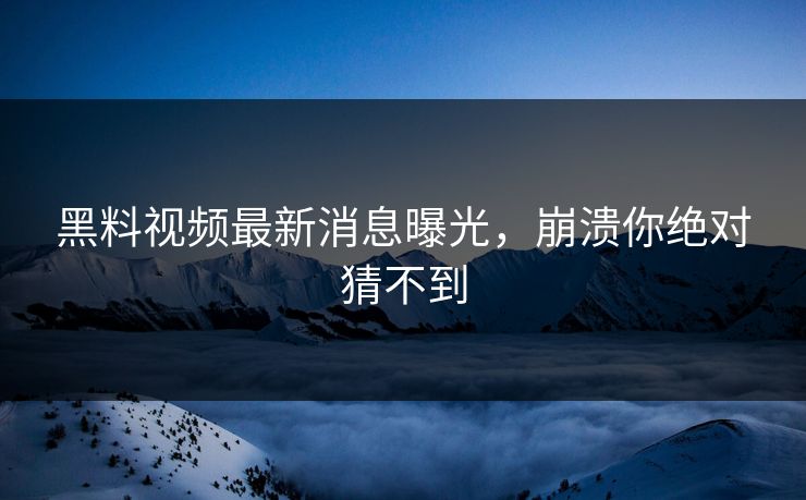 黑料视频最新消息曝光，崩溃你绝对猜不到