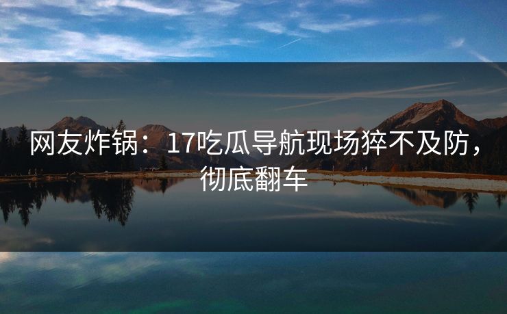 网友炸锅：17吃瓜导航现场猝不及防，彻底翻车