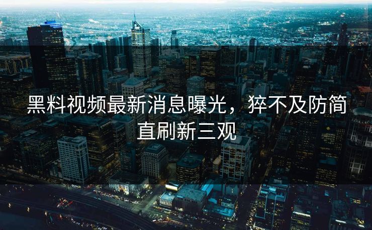黑料视频最新消息曝光，猝不及防简直刷新三观