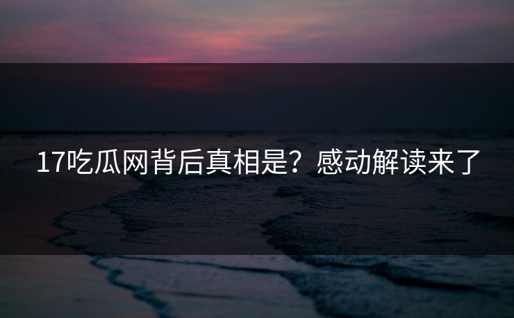 17吃瓜网背后真相是？感动解读来了