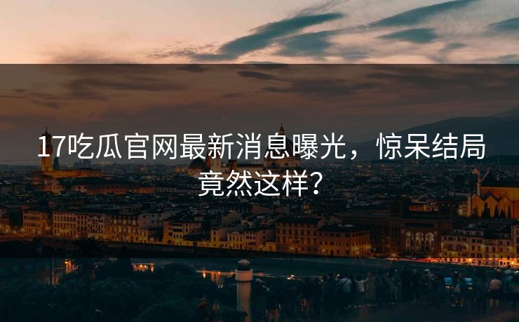 17吃瓜官网最新消息曝光，惊呆结局竟然这样？