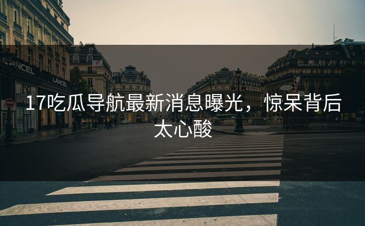 17吃瓜导航最新消息曝光，惊呆背后太心酸