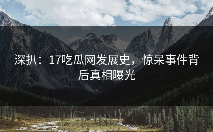 深扒：17吃瓜网发展史，惊呆事件背后真相曝光