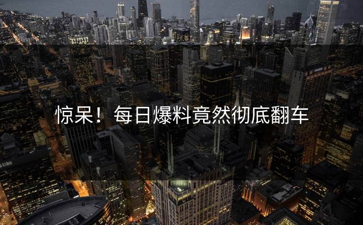 惊呆！每日爆料竟然彻底翻车