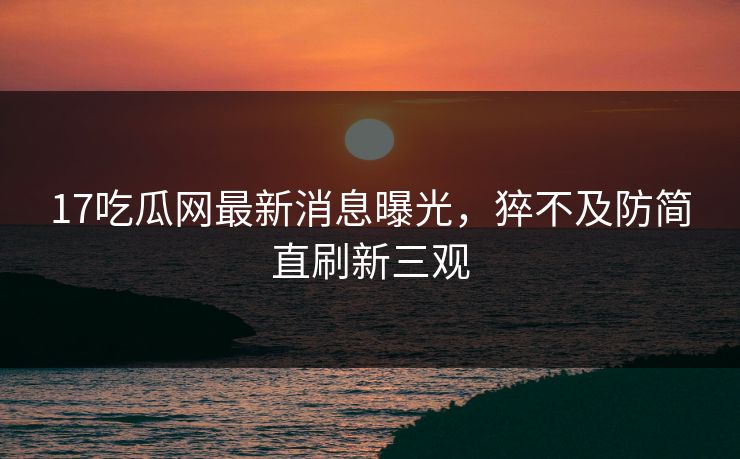 17吃瓜网最新消息曝光，猝不及防简直刷新三观