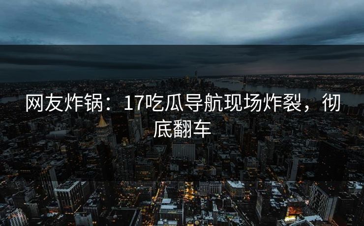 网友炸锅：17吃瓜导航现场炸裂，彻底翻车