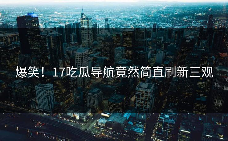 爆笑！17吃瓜导航竟然简直刷新三观
