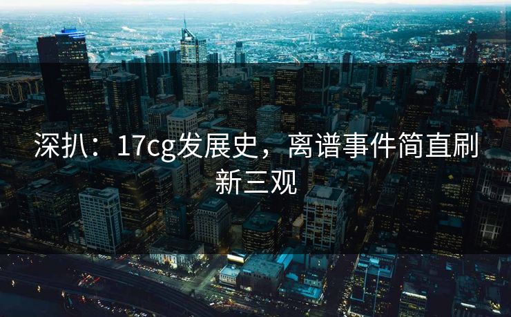 深扒：17cg发展史，离谱事件简直刷新三观