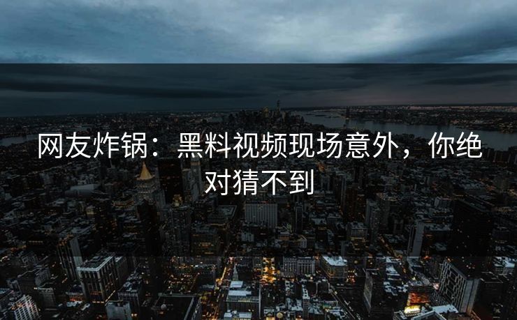 网友炸锅：黑料视频现场意外，你绝对猜不到