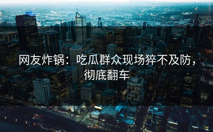 网友炸锅：吃瓜群众现场猝不及防，彻底翻车