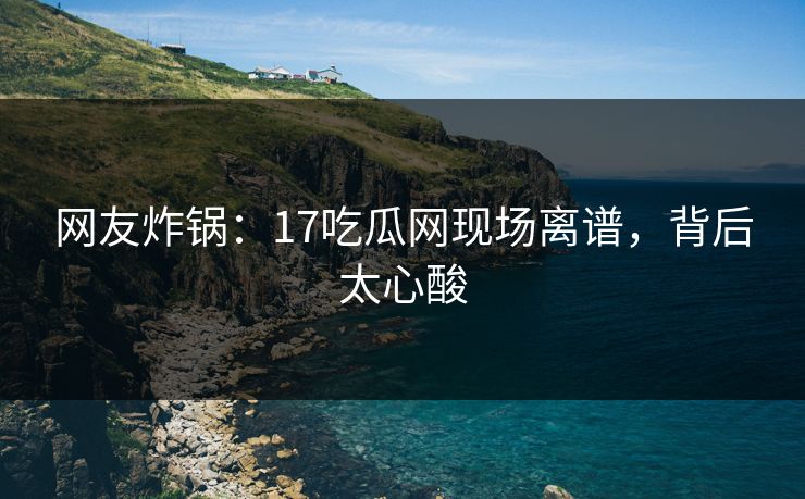 网友炸锅：17吃瓜网现场离谱，背后太心酸