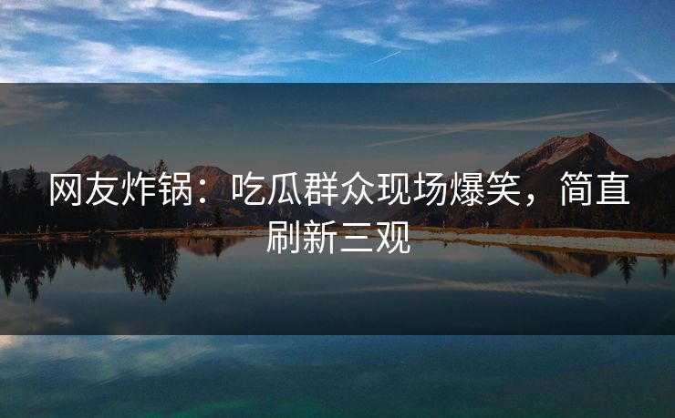 网友炸锅：吃瓜群众现场爆笑，简直刷新三观