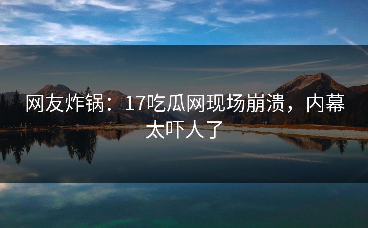 网友炸锅：17吃瓜网现场崩溃，内幕太吓人了