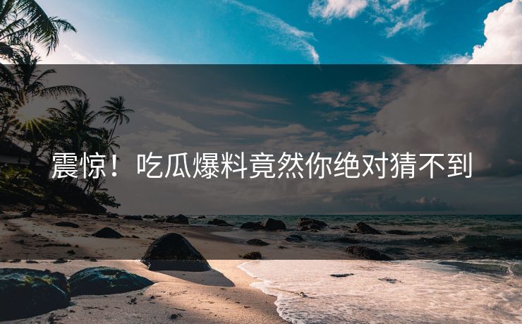 震惊！吃瓜爆料竟然你绝对猜不到