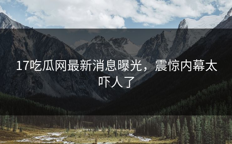 17吃瓜网最新消息曝光，震惊内幕太吓人了