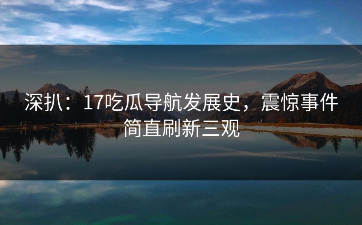 深扒：17吃瓜导航发展史，震惊事件简直刷新三观