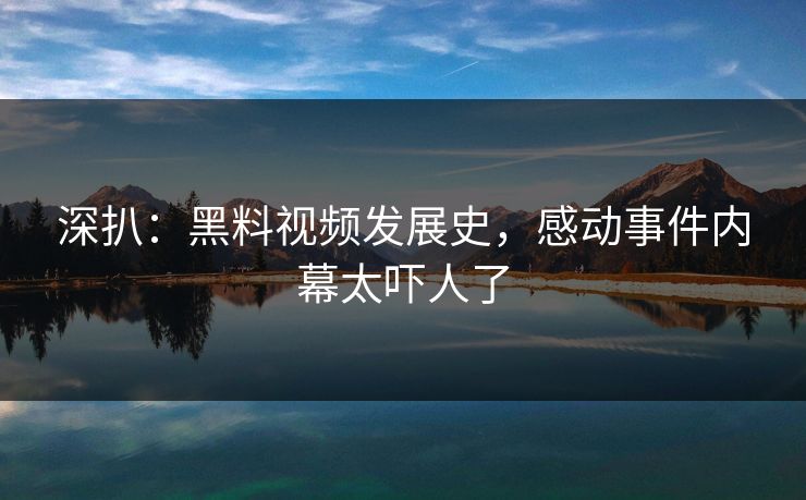 深扒：黑料视频发展史，感动事件内幕太吓人了