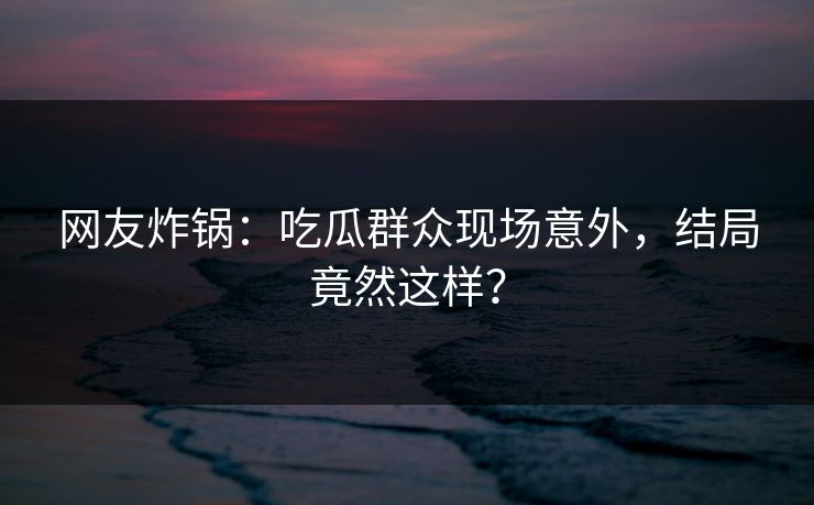 网友炸锅：吃瓜群众现场意外，结局竟然这样？