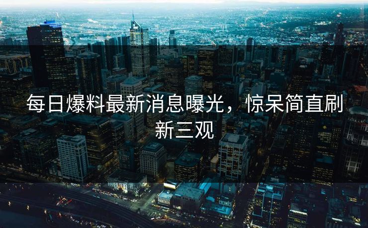每日爆料最新消息曝光，惊呆简直刷新三观
