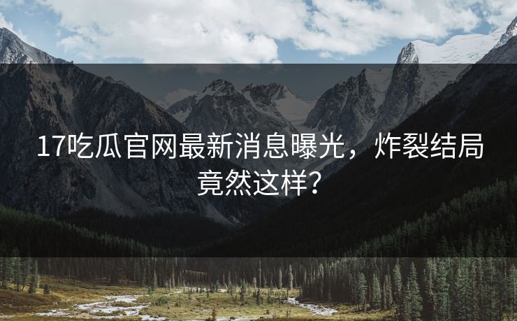 17吃瓜官网最新消息曝光，炸裂结局竟然这样？