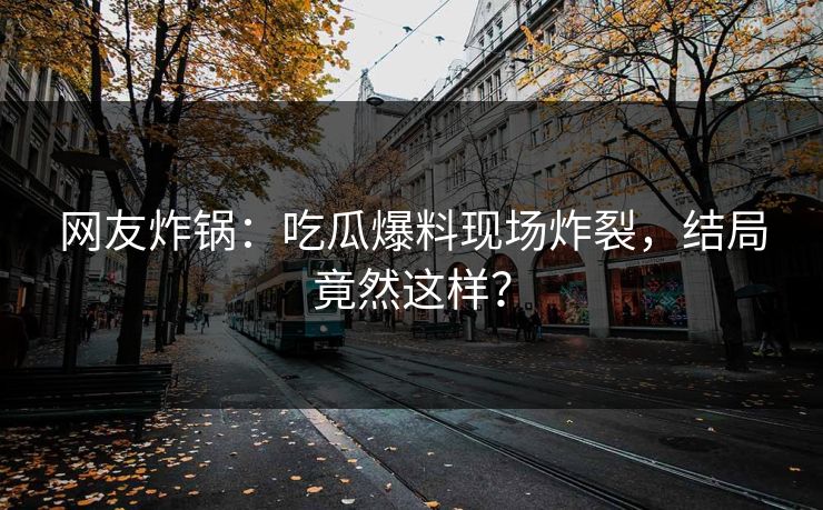 网友炸锅：吃瓜爆料现场炸裂，结局竟然这样？
