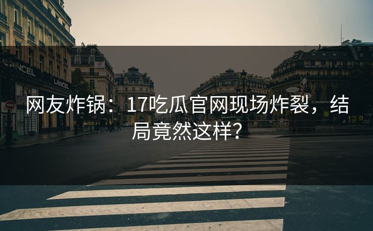 网友炸锅：17吃瓜官网现场炸裂，结局竟然这样？