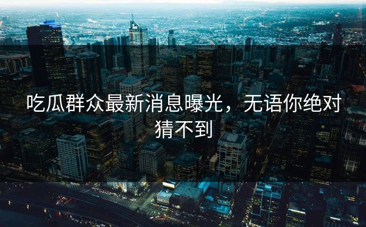 吃瓜群众最新消息曝光，无语你绝对猜不到