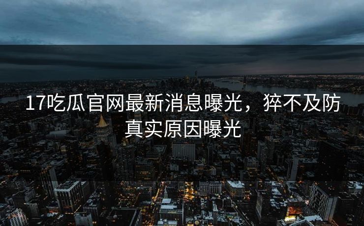 17吃瓜官网最新消息曝光，猝不及防真实原因曝光