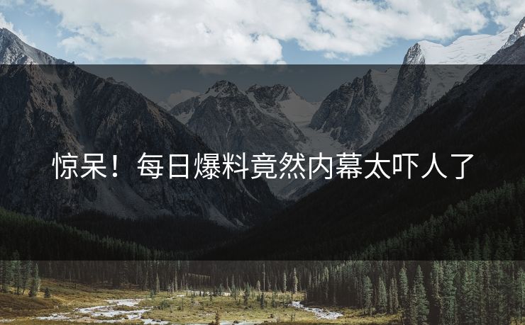 惊呆！每日爆料竟然内幕太吓人了