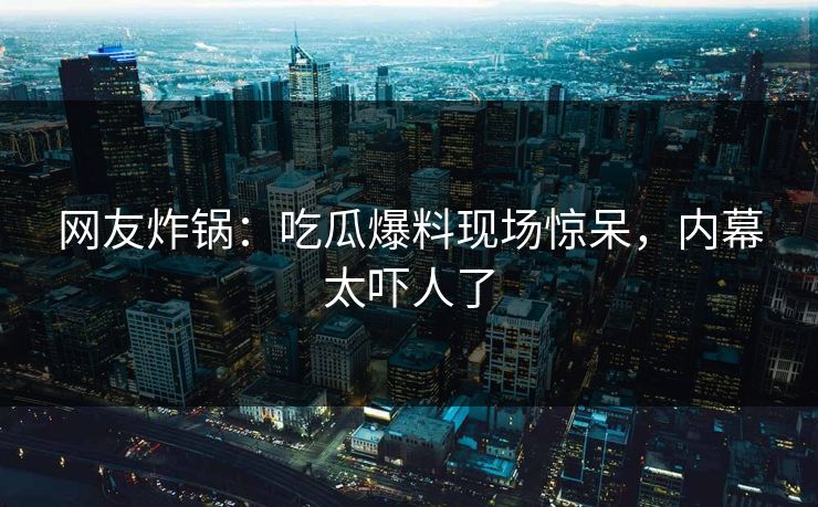 网友炸锅：吃瓜爆料现场惊呆，内幕太吓人了
