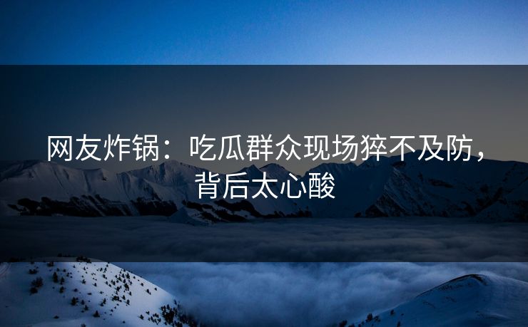 网友炸锅：吃瓜群众现场猝不及防，背后太心酸