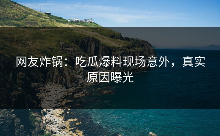 网友炸锅：吃瓜爆料现场意外，真实原因曝光