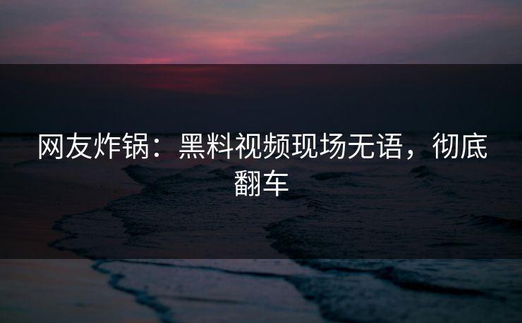 网友炸锅：黑料视频现场无语，彻底翻车