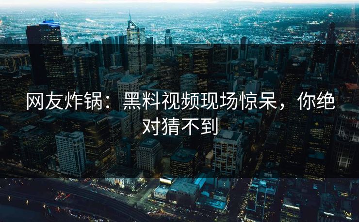 网友炸锅：黑料视频现场惊呆，你绝对猜不到