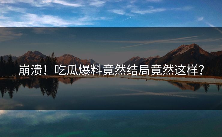 崩溃！吃瓜爆料竟然结局竟然这样？