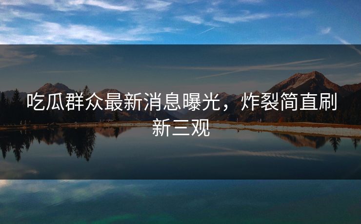 吃瓜群众最新消息曝光，炸裂简直刷新三观