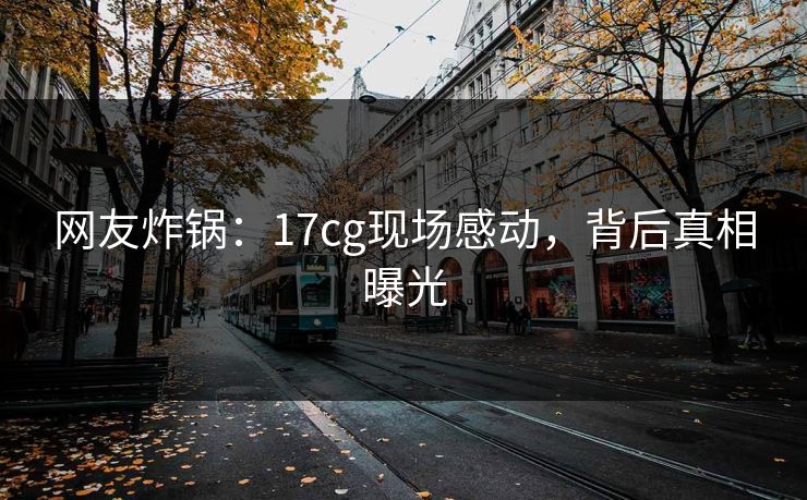 网友炸锅：17cg现场感动，背后真相曝光