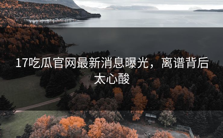 17吃瓜官网最新消息曝光，离谱背后太心酸