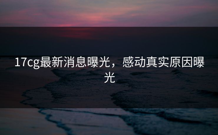 17cg最新消息曝光，感动真实原因曝光