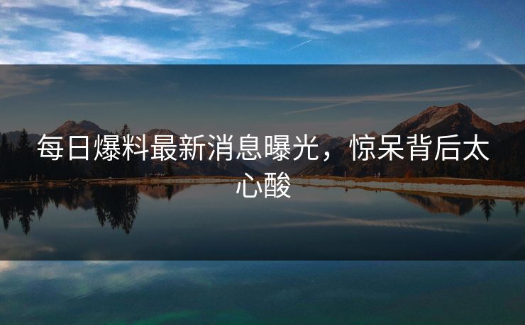 每日爆料最新消息曝光，惊呆背后太心酸