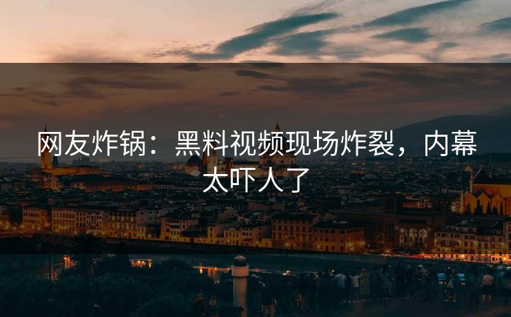 网友炸锅：黑料视频现场炸裂，内幕太吓人了