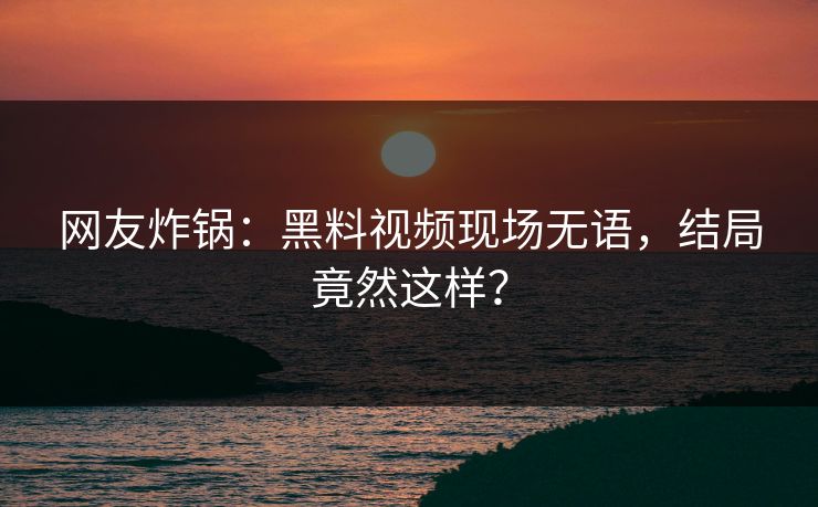 网友炸锅：黑料视频现场无语，结局竟然这样？