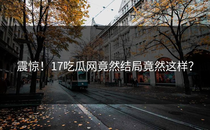 震惊！17吃瓜网竟然结局竟然这样？