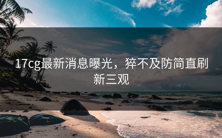 17cg最新消息曝光，猝不及防简直刷新三观