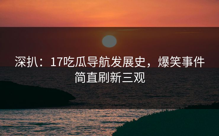 深扒：17吃瓜导航发展史，爆笑事件简直刷新三观