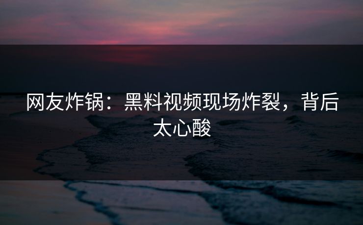 网友炸锅：黑料视频现场炸裂，背后太心酸