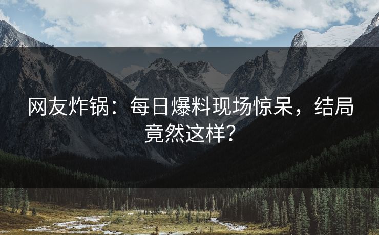 网友炸锅：每日爆料现场惊呆，结局竟然这样？